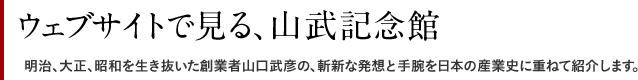 ウェブサイトで見る、山武記念館 明治、大正、昭和を生き抜いた創業者山口武彦の、斬新な発想と手腕を日本の産業史に重ねて紹介します。