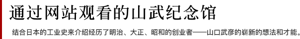 通过网站观看的山武纪念馆 结合日本的工业史来介绍经历了明治、大正、昭和的创业者——山口武彦的崭新的想法和才能。