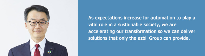 As expectations increase for automation to play a vital role in a sustainable society, we are accelerating our transformation so we can deliver solutions that only the azbil Group can provide.