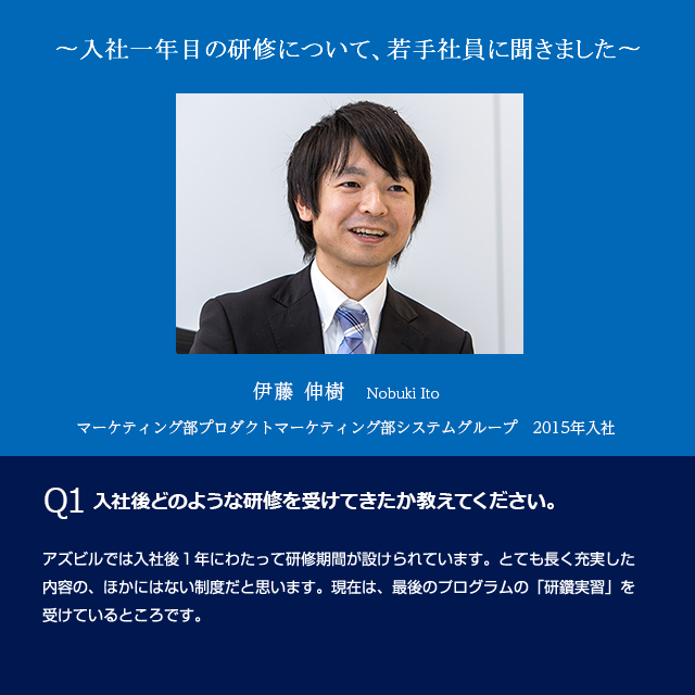 ?入社1年目の社員に教育研修について聞きました? 　伊藤 伸樹　マーケティング部プロダクトマーケティング部システムグループ　2015年入社　Q1入社後どのような研修を受けてきたか教えてください。アズビルでは入社後1年にわたって研修期間が設けられています。とても長く充実した内容の、ほかにはない制度だと思います。現在は、最後のプログラムの「研鑽実習」を受けているところです。