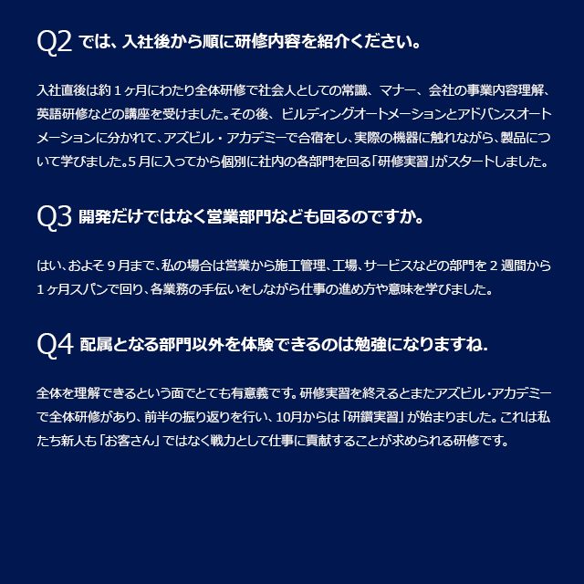 Q2入社後から順に研修内容を紹介ください。入社直後は約1ヶ月にわたり全体研修で社会人としての常識、マナー、会社の事業内容理解、英語研修などの講座を受けました。その後、BAとAAに分かれて、アズビル・アカデミーで合宿をし、実際の機器に触れながら、製品について学びました。5月に入ってから個別に社内の各部門を回る「研修実習」がスタートしました。Q3開発だけではなく営業部門なども回るのですか。はい、およそ9月まで、私の場合は営業から施工管理、工場、サービスなどの部門を2週間から1ヶ月スパンで回り、各業務の手伝いをしながら仕事の進め方や意味を学びました。Q4配属となる部門以外を体験できるのは勉強になりますね。全体を理解できるという面でとても有意義です。研修実習を終えるとまたアズビル・アカデミーで全体研修があり、前半の振り返りを行い、10月からは「研鑽実習」が始まりました。これは私たち新人も「お客さん」ではなく戦力として仕事に貢献することが求められる研修です。