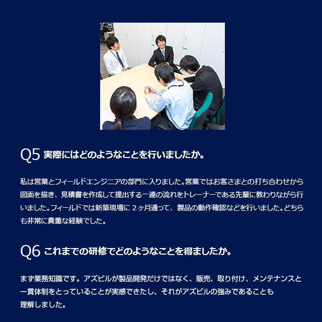 Q5 実際にはどのようなことを行いましたか。私は営業とフィールドエンジニアの部門に入りました。営業ではお客さまとの打ち合わせから図面を描き、見積書を作成して提出する一連の流れをトレーナーである先輩に教わりながら行いました。フィールドでは新築現場に2ヶ月通って、製品の動作確認などを行いました。どちらも非常に貴重な経験でした。Q6これまでの研修でどのようなことを得ましたか。まず業務知識です。アズビルが製品開発だけではなく、販売、取り付け、メンテナンスと一貫体制をとっていることが実感できたし、それがアズビルの強みであることも理解しました。