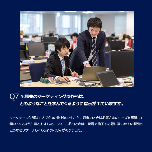 Q7 属先のマーケティング部からは、どのようなことを学んでくるように指示が出ていますか。マーケティング部はモノづくりの最上流ですから、営業のときはお客さまのニーズを意識して聞いてくるように言われました。フィールドのときは、現場で施工する際に扱いやすい製品かどうかをリサーチしてくるように指示がありました。