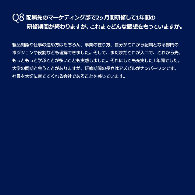 Q8 配属先のマーケティング部で2ヶ月間研修して1年間の 研修期間が終わりますが、これまでどんな感想をもっていますか。 製品知識や仕事の進め方はもちろん、事業の在り方、自分がこれから配属となる部門のポジョンや役割なども理解できました。そして、まだまだこれが入口で、これから先、もっともっと学ぶことが多いことも実感しました。それにしても充実した1年間でした。大学の同期と会うことがありますが、研修期間の長さはアズビルがナンバーワンです。社員を大切に育ててくれる会社であることを感じています。（写真：同期入社の仲間と）