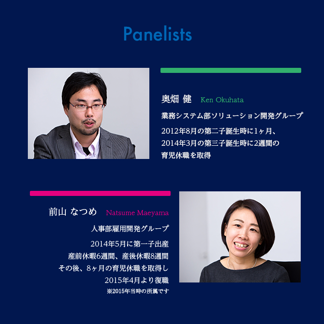 Panelists :奥畑 健　Ken Okuhata 業務システム部ソリューション開発グループ 2012年8月の第二子、 2014年3月の第三子誕 / 前山 なつめ　Natsume Maeyama 人事部雇用開発グループ 2014年5月に第一子出産 産前休暇6週間、産後休暇8週/ 