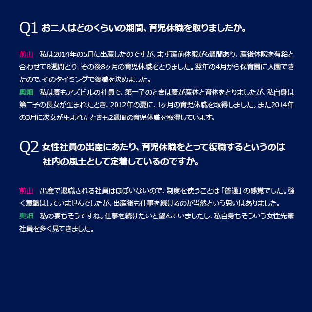 Q1 お二人はどのくらいの期間、育児休職を取りましたか。前山：私は2014年の5月に出産したのですが、まず産前休暇が6週間あり、産後休暇を有給と合わせて8週間とり、その後8ヶ月の育児休職をとりました。翌年の4月から保育園に入園できたので、そのタイミングで復職を決めました。奥畑：私は妻もアズビルの社員で、第一子のときは妻が産休と育休をとりましたが、私自身は第二子の長女が生まれたとき、2012年の夏に、1ヶ月の育児休職を取得しました。また2014年の3月に次女が生まれたときも2週間の育児休職を取得しています。Q2　女性社員の出産にあたり、育児休職をとって復職するというのは社内の風土として定着しているのですか。前山：出産で退職される社員はほぼいないので、制度を使うことは「普通」の間隔でした。強く意識はしていませんでしたが、出産後も仕事を続けるのが当然という思いはありました。奥畑</：私の妻もそうですね。仕事を続けたいと望んでいましたし、私自身もそういう女性先輩社員を多く見てきました。