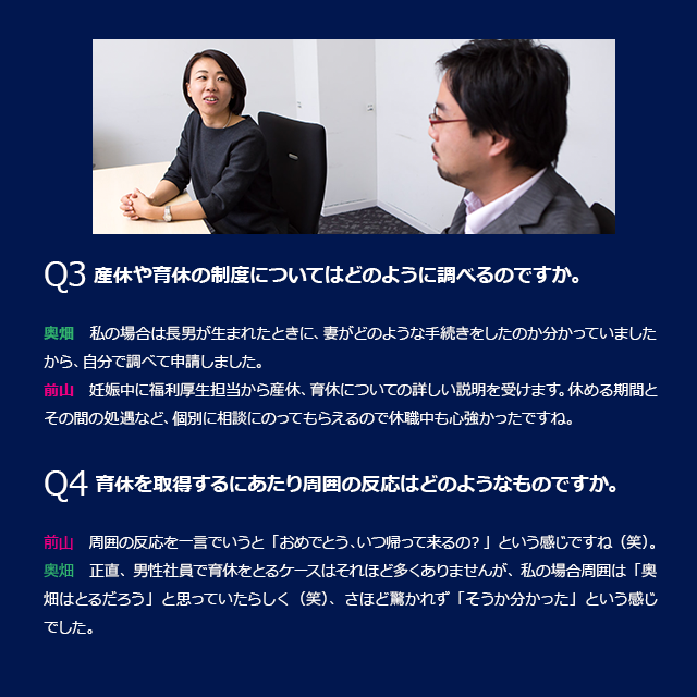 Q3　産休や育休の制度についてはどのように調べるのですか。奥畑：私の場合は長男が生まれたときに、妻がどのような手続きをしたのか分かっていましたから、自分で調べて申請しました。前山：妊娠中に福利厚生担当から産休、育休についての詳しい説明を受けます。休める期間とその間の処遇など、個別に相談にのってもらえるので休職中も心強かったですね。