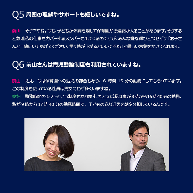 Q4 周囲の理解やサポートも嬉しいですね。前山:そうですね。今も、子どもが体調を崩して保育園から連絡が入ることがあります。そうすると急遽私の仕事をカバーするメンバーも出てくるのですが、皆な嫌な顔ひとつせずに「お子さんと一緒にいてあげてください、早く熱が下がるといいですね」と優しい言葉をかけてくれます。Q6 前山さんは育児勤務制度も利用されていますね。前山:ええ、今は保育園への迎えの都合もあり、6時間15分の勤務にしてもらっています。この制度を使っている社員は男女問わず多くいますね。奥畑：勤務時間のシフトという制度もあります、たとえば私は妻が8時から16時40分の勤務、私が9時から17時40分の勤務時間で、子どもの送り迎えを朝夕分担しているんです。