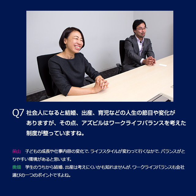 Q5　社会人になると結婚、出産、育児などの人生の節目や変化がありますが、その点、アズビルはワークライフバランスを考えた制度が整っていますね。前山：子どもの成長や仕事内容の変化で、ライフスタイルが変わって行くなかで、バランスがとりやすい環境があると思います。奥畑：学生のうちから結婚、出産は考えにくいかも知れませんが、ワークライ５フバランスも会社選びの一つのポイントですよね。