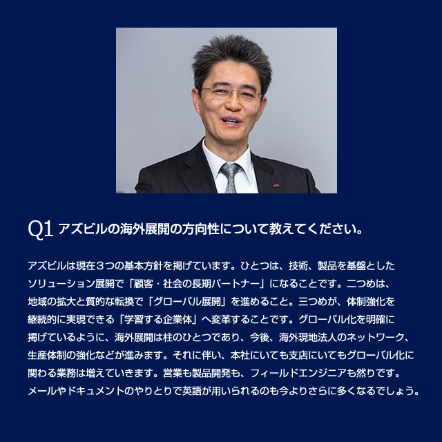 Q1 アズビルの海外展開の方向性について教えてください。アズビルは現在3つの基本方針を掲げています。ひとつは、技術、製品を基盤としたソリューション展開で「顧客・社会の長期パートナー」になることです。二つめは、地域の拡大と質的な転換で「グローバル展開」を進めること。三つめが、体質強化を継続的に実現できる「学習する企業体」へ変革することです。グローバル化を明確に掲げているように、海外展開は柱のひとつであり、今後、海外現地法人のネットワーク、生産体制の強化などが進みます。それに伴い、本社にいても支店にいてもグローバル化に関わる業務は増えていきます。営業も製品開発も、フィールドエンジニアも然りです。メールやドキュメントのやりとりで英語が用いられるのも今よりさらに多くなるでしょう。