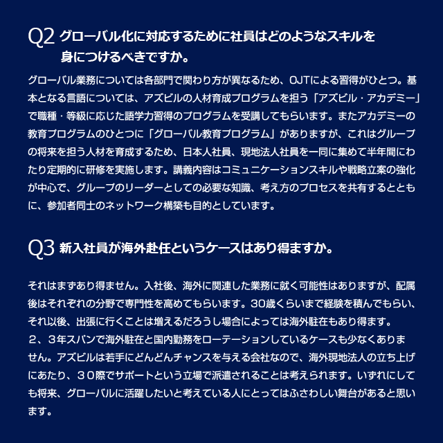 Q2 グローバル化に対応するために社員はどのようなスキルを身につけるべきですか。
グローバル業務については各部門で関わり方が異なるため、OJTによる習得がひとつ。基本となる言語については、アズビルの人材育成プログラムを担う「アズビル・アカデミー」で職種・等級に応じた語学力習得のプログラムを受講してもらいます。またアカデミーの教育プログラムのひとつに「グローバル教育プログラム」がありますが、これはグループの将来を担う人材を育成するため、日本人社員、現地法人社員を一同に集めて半年間にわたり定期的に研修を実施します。講義内容はコミュニケーションスキルや戦略立案の強化が中心で、グループのリーダーとしての必要な知識、考え方のプロセスを共有するとともに、参加者同士のネットワーク構築も目的としています。Q3 新入社員が海外赴任というケースはあり得ますか。それはまずあり得ません。入社後、海外に関連した業務に付く可能性はありますが、配属後はそれぞれの分野で専門性を高めてもらいます。30歳くらいまで経験を積んでもらい、それ以後、出張に行くことは増えるだろうし場合によっては海外駐在もあり得ます。2、3年スパンで海外駐在と国内勤務をローテーションしているケースも少なくありません。アズビルは若手にどんどんチャンスを与える会社なので、海外現地法人の立ち上げにあたり、30歳でサポートという立場で派遣されることは考えられます。いずれにしても将来、グローバルに活躍したいと考えている人にとってはふさわしい舞台があると思います。
