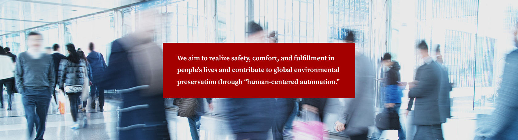 We aim to realize safety, comfort, and fulfillment in people’s lives and contribute to global environmental preservation through “human-centered automation.”
